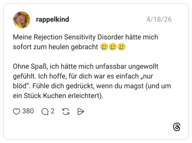 Meine Rejection Sensitivity Disorder hätte mich sofort zum heulen gebracht Ohne Spaß, ich hätte mich unfassbar ungewollt gefühlt. Ich hoffe, für dich war es einfach „nur blöd“. Fühle dich gedrückt, wenn du magst (und um ein Stück Kuchen erleichtert).
