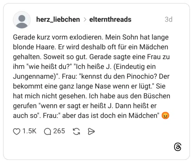 Gerade kurz vorm exlodieren. Mein Sohn hat lange blonde Haare. Er wird deshalb oft für ein Mädchen gehalten. Soweit so gut. Gerade sagte eine Frau zu ihm "wie heißt du?" "Ich heiße J. (Eindeutig ein Jungenname)". Frau: "kennst du den Pinochio? Der bekommt eine ganz lange Nase wenn er lügt." Sie hat mich nicht gesehen. Ich habe aus den Büschen gerufen "wenn er sagt er heißt J. Dann heißt er auch so". Frau:" aber das ist doch ein Mädchen" ১৫