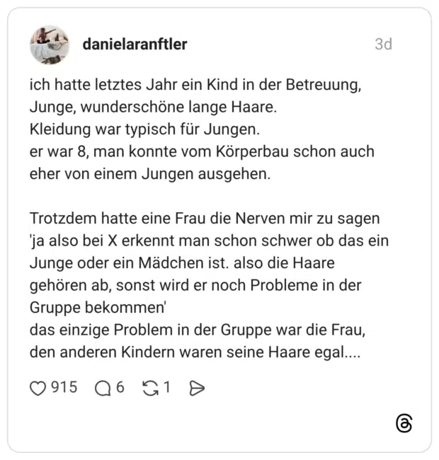 ich hatte letztes Jahr ein Kind in der Betreuung, Junge, wunderschöne lange Haare. Kleidung war typisch für Jungen. er war 8, man konnte vom Körperbau schon auch eher von einem Jungen ausgehen. Trotzdem hatte eine Frau die Nerven mir zu sagen 'ja also bei X erkennt man schon schwer ob das ein Junge oder ein Mädchen ist. also die Haare gehören ab, sonst wird er noch Probleme in der Gruppe bekommen' das einzige Problem in der Gruppe war die Frau, den anderen Kindern waren seine Haare egal....