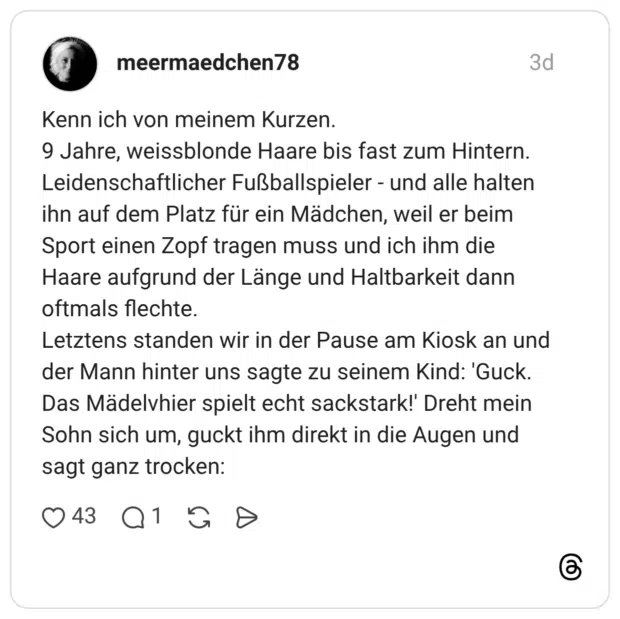 Kenn ich von meinem Kurzen. 9 Jahre, weissblonde Haare bis fast zum Hintern. Leidenschaftlicher Fußballspieler - und alle halten ihn auf dem Platz für ein Mädchen, weil er beim Sport einen Zopf tragen muss und ich ihm die Haare aufgrund der Länge und Haltbarkeit dann oftmals flechte. Letztens standen wir in der Pause am Kiosk an und der Mann hinter uns sagte zu seinem Kind: 'Guck. Das Mädelvhier spielt echt sackstark!' Dreht mein Sohn sich um, guckt ihm direkt in die Augen und sagt ganz trocken: