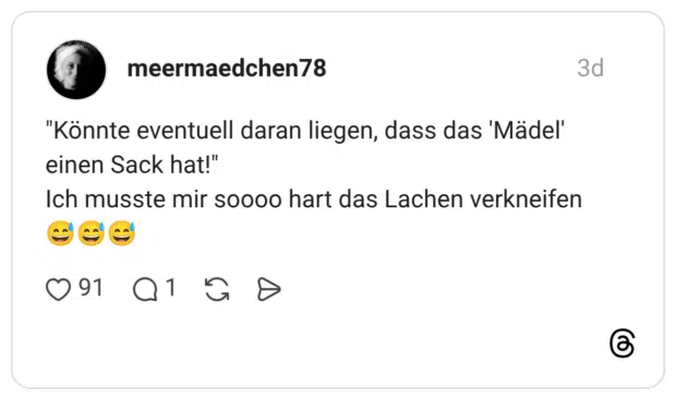 "Könnte eventuell daran liegen, dass das 'Mädel' einen Sack hat!" Ich musste mir soooo hart das Lachen verkneifen