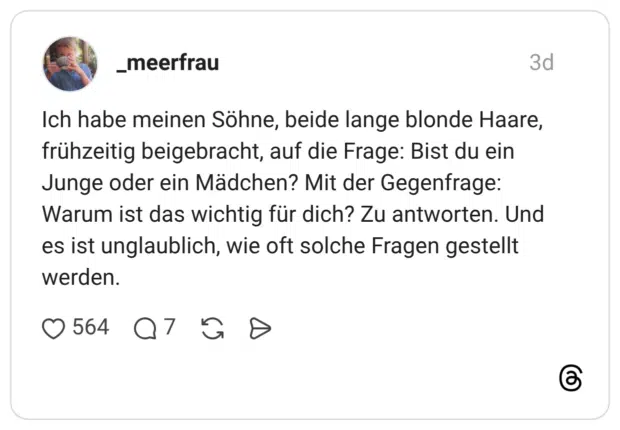 Ich habe meinen Söhne, beide lange blonde Haare, frühzeitig beigebracht, auf die Frage: Bist du ein Junge oder ein Mädchen? Mit der Gegenfrage: Warum ist das wichtig für dich? Zu antworten. Und es ist unglaublich, wie oft solche Fragen gestellt werden.