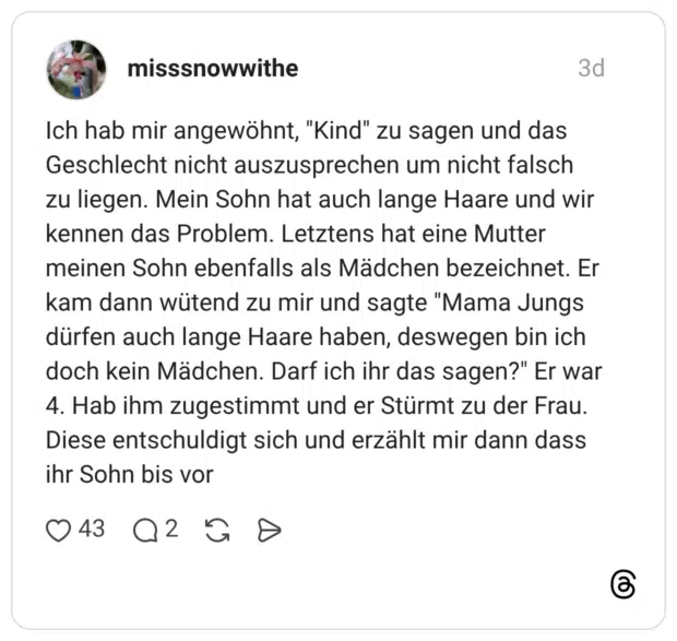 Ich hab mir angewöhnt, "Kind" zu sagen und das Geschlecht nicht auszusprechen um nicht falsch zu liegen. Mein Sohn hat auch lange Haare und wir kennen das Problem. Letztens hat eine Mutter meinen Sohn ebenfalls als Mädchen bezeichnet. Er kam dann wütend zu mir und sagte "Mama Jungs dürfen auch lange Haare haben, deswegen bin ich doch kein Mädchen. Darf ich ihr das sagen?" Er war 4. Hab ihm zugestimmt und er Stürmt zu der Frau. Diese entschuldigt sich und erzählt mir dann dass ihr Sohn bis vor