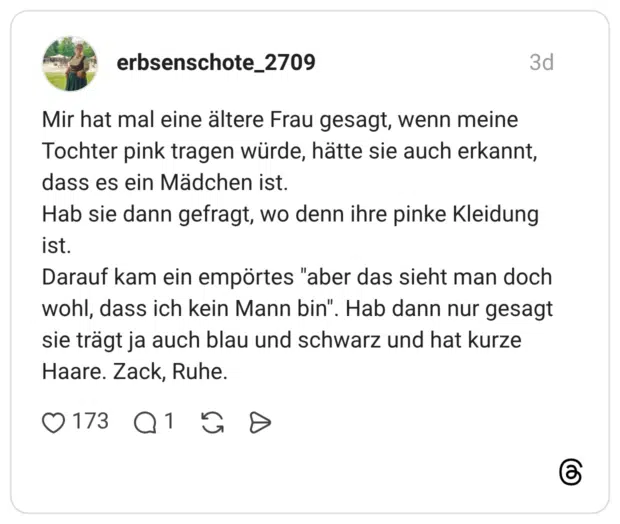 Mir hat mal eine ältere Frau gesagt, wenn meine Tochter pink tragen würde, hätte sie auch erkannt, dass es ein Mädchen ist. Hab sie dann gefragt, wo denn ihre pinke Kleidung ist. Darauf kam ein empörtes "aber das sieht man doch wohl, dass ich kein Mann bin". Hab dann nur gesagt sie trägt ja auch blau und schwarz und hat kurze Haare. Zack, Ruhe.