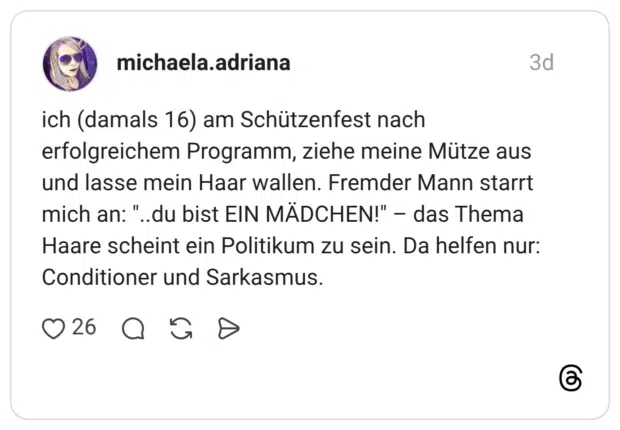 ich (damals 16) am Schützenfest nach erfolgreichem Programm, ziehe meine Mütze aus und lasse mein Haar wallen. Fremder Mann starrt mich an: "..du bist EIN MÄDCHEN!" - das Thema Haare scheint ein Politikum zu sein. Da helfen nur: Conditioner und Sarkasmus.