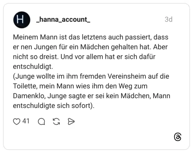 Meinem Mann ist das letztens auch passiert, dass er nen Jungen für ein Mädchen gehalten hat. Aber nicht so dreist. Und vor allem hat er sich dafür entschuldigt. (Junge wollte im ihm fremden Vereinsheim auf die Toilette, mein Mann wies ihm den Weg zum Damenklo, Junge sagte er sei kein Mädchen, Mann entschuldigte sich sofort).