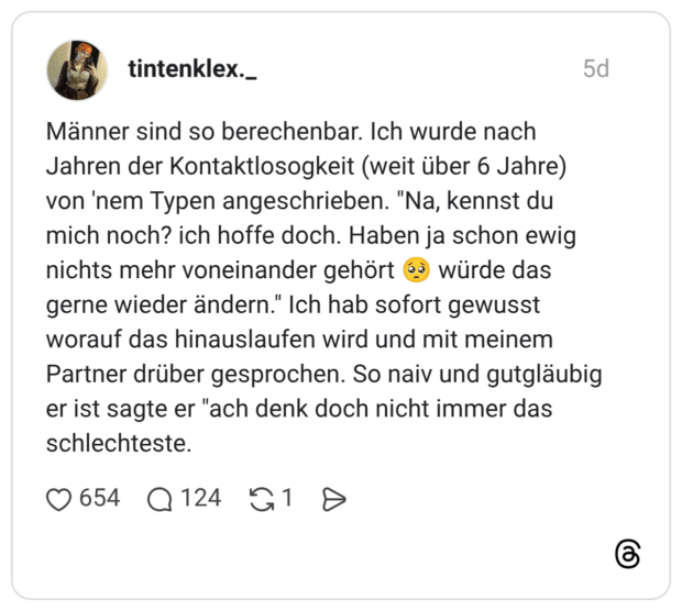 Männer sind so berechenbar. Ich wurde nach Jahren der Kontaktlosogkeit (weit über 6 Jahre) von 'nem Typen angeschrieben. "Na, kennst du mich noch? ich hoffe doch. Haben ja schon ewig nichts mehr voneinander gehört würde das gerne wieder ändern." Ich hab sofort gewusst worauf das hinauslaufen wird und mit meinem Partner drüber gesprochen. So naiv und gutgläubig er ist sagte er "ach denk doch nicht immer das schlechteste.