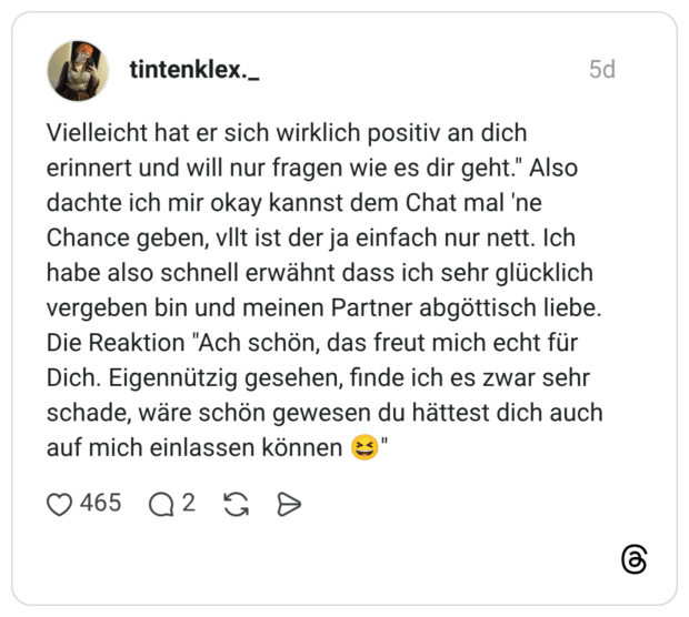 Vielleicht hat er sich wirklich positiv an dich erinnert und will nur fragen wie es dir geht." Also dachte ich mir okay kannst dem Chat mal 'ne Chance geben, vllt ist der ja einfach nur nett. Ich habe also schnell erwähnt dass ich sehr glücklich vergeben bin und meinen Partner abgöttisch liebe. Die Reaktion "Ach schön, das freut mich echt für Dich. Eigennützig gesehen, finde ich es zwar sehr schade, wäre schön gewesen du hättest dich auch auf mich einlassen können