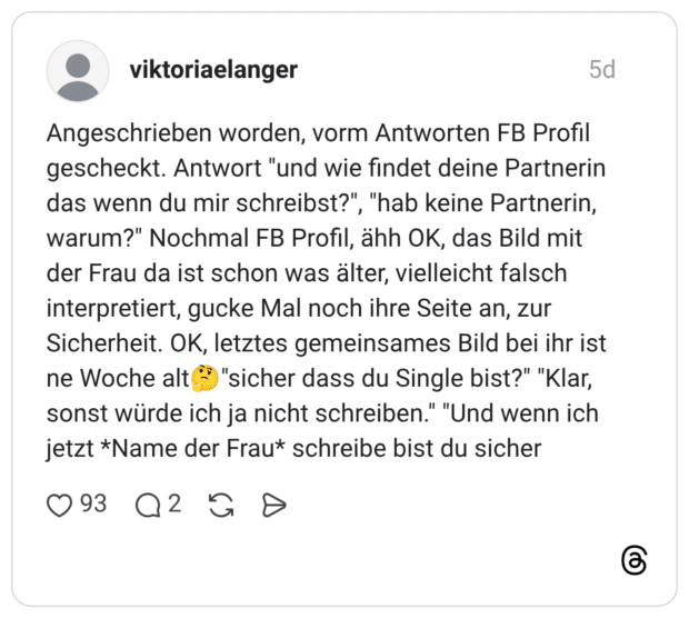 Angeschrieben worden, vorm Antworten FB Profil gescheckt. Antwort "und wie findet deine Partnerin das wenn du mir schreibst?", "hab keine Partnerin, warum?" Nochmal FB Profil, ähh OK, das Bild mit der Frau da ist schon was älter, vielleicht falsch interpretiert, gucke Mal noch ihre Seite an, zur Sicherheit. OK, letztes gemeinsames Bild bei ihr ist ne Woche alt "sicher dass du Single bist?" "Klar, sonst würde ich ja nicht schreiben." "Und wenn ich jetzt *Name der Frau* schreibe bist du sicher