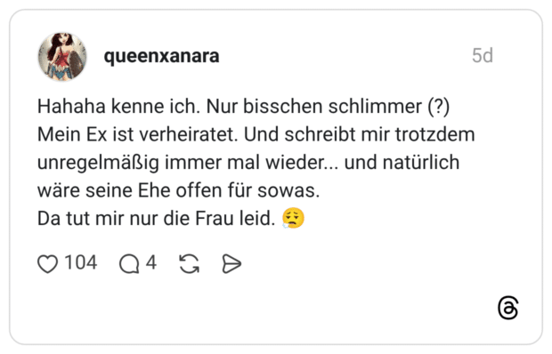 Hahaha kenne ich. Nur bisschen schlimmer (?) Mein Ex ist verheiratet. Und schreibt mir trotzdem unregelmäßig immer mal wieder... und natürlich wäre seine Ehe offen für sowas. Da tut mir nur die Frau leid.