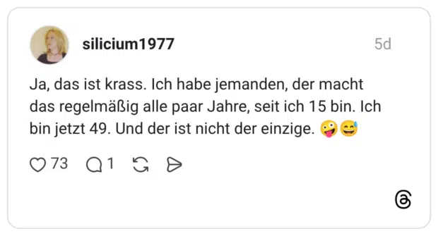 Ja, das ist krass. Ich habe jemanden, der macht das regelmäßig alle paar Jahre, seit ich 15 bin. Ich bin jetzt 49. Und der ist nicht der einzige.