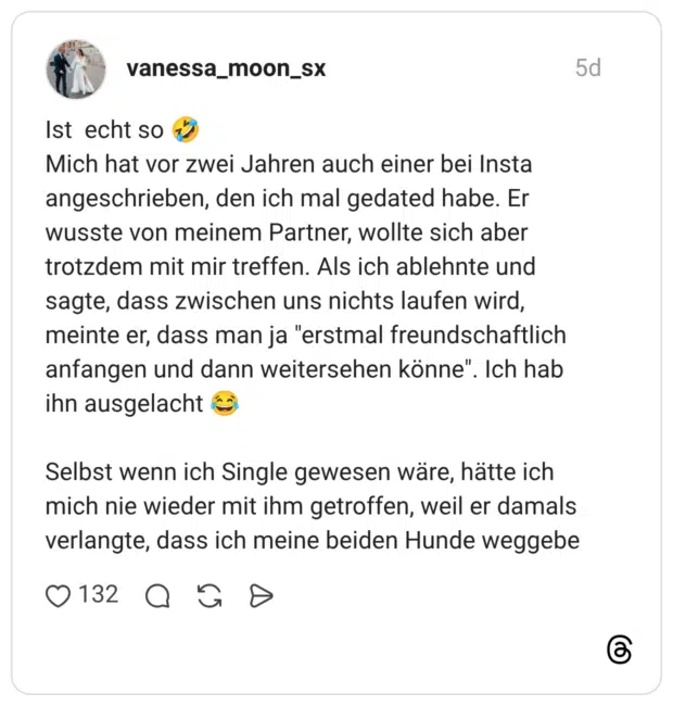 Ist echt so Mich hat vor zwei Jahren auch einer bei Insta angeschrieben, den ich mal gedated habe. Er wusste von meinem Partner, wollte sich aber trotzdem mit mir treffen. Als ich ablehnte und sagte, dass zwischen uns nichts laufen wird, meinte er, dass man ja "erstmal freundschaftlich anfangen und dann weitersehen könne". Ich hab ihn ausgelacht Selbst wenn ich Single gewesen wäre, hätte ich mich nie wieder mit ihm getroffen, weil er damals verlangte, dass ich meine beiden Hunde weggebe