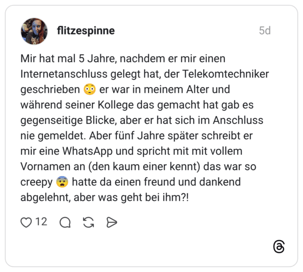 Mir hat mal 5 Jahre, nachdem er mir einen Internetanschluss gelegt hat, der Telekomtechniker geschrieben er war in meinem Alter und während seiner Kollege das gemacht hat gab es gegenseitige Blicke, aber er hat sich im Anschluss nie gemeldet. Aber fünf Jahre später schreibt er mir eine WhatsApp und spricht mit mit vollem Vornamen an (den kaum einer kennt) das war so creepy hatte da einen freund und dankend abgelehnt, aber was geht bei ihm?!