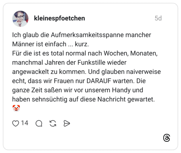 Ich glaub die Aufmerksamkeitsspanne mancher Männer ist einfach kurz. Für die ist es total normal nach Wochen, Monaten, manchmal Jahren der Funkstille wieder angewackelt zu kommen. Und glauben naiverweise echt, dass wir Frauen nur DARAUF warten. Die ganze Zeit saßen wir vor unserem Handy und haben sehnsüchtig auf diese Nachricht gewartet.