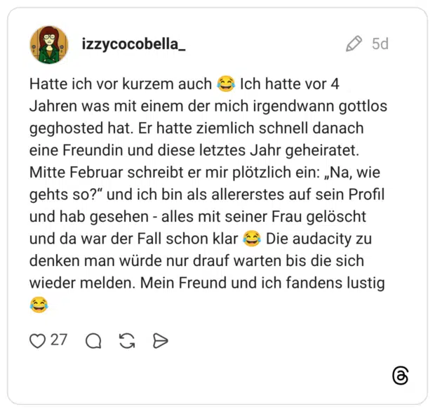 Hatte ich vor kurzem auch Ich hatte vor 4 Jahren was mit einem der mich irgendwann gottlos geghosted hat. Er hatte ziemlich schnell danach eine Freundin und diese letztes Jahr geheiratet. Mitte Februar schreibt er mir plötzlich ein: „Na, wie gehts so?“ und ich bin als allererstes auf sein Profil und hab gesehen - alles mit seiner Frau gelöscht und da war der Fall schon klar Die audacity zu denken man würde nur drauf warten bis die sich wieder melden. Mein Freund und ich fandens lustig
