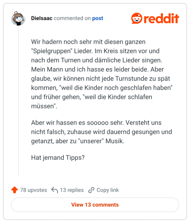 Wir hadern noch sehr mit diesen ganzen "Spielgruppen" Lieder. Im Kreis sitzen vor und nach dem Turnen und dämliche Lieder singen. Mein Mann und ich hasse es leider beide. Aber glaube, wir können nicht jede Turnstunde zu spät kommen, "weil die Kinder noch geschlafen haben" und früher gehen, "weil die Kinder schlafen müssen". Aber wir hassen es sooooo sehr. Versteht uns nicht falsch, zuhause wird dauernd gesungen und getanzt, aber zu "unserer" Musik. Hat jemand Tipps?