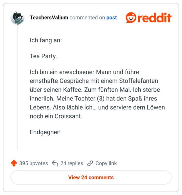 Ich fang an: Tea Party. Ich bin ein erwachsener Mann und führe ernsthafte Gespräche mit einem Stoffelefanten über seinen Kaffee. Zum fünften Mal. Ich sterbe innerlich. Meine Tochter (3) hat den Spaß ihres Lebens. Also lächle ich... und serviere dem Löwen noch ein Croissant. Endgegner!
