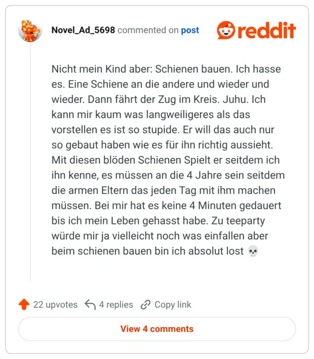 Nicht mein Kind aber: Schienen bauen. Ich hasse es. Eine Schiene an die andere und wieder und wieder. Dann fährt der Zug im Kreis. Juhu. Ich kann mir kaum was langweiligeres als das vorstellen es ist so stupide. Er will das auch nur so gebaut haben wie es für ihn richtig aussieht. Mit diesen blöden Schienen Spielt er seitdem ich ihn kenne, es müssen an die 4 Jahre sein seitdem die armen Eltern das jeden Tag mit ihm machen müssen. Bei mir hat es keine 4 Minuten gedauert bis ich mein Leben gehasst habe. Zu teeparty würde mir ja vielleicht noch was einfallen aber beim schienen bauen bin ich absolut lost
