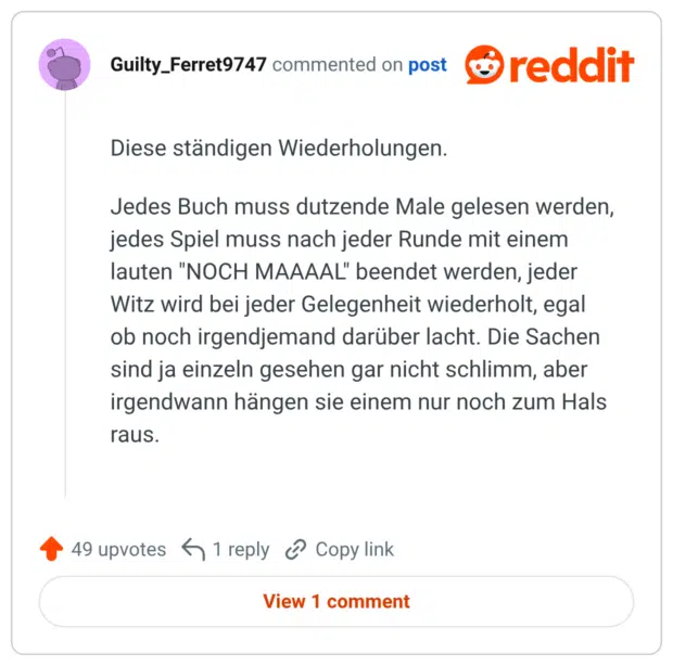 Diese ständigen Wiederholungen. Jedes Buch muss dutzende Male gelesen werden, jedes Spiel muss nach jeder Runde mit einem lauten "NOCH MAAAAL" beendet werden, jeder Witz wird bei jeder Gelegenheit wiederholt, egal ob noch irgendjemand darüber lacht. Die Sachen sind ja einzeln gesehen gar nicht schlimm, aber irgendwann hängen sie einem nur noch zum Hals rauS