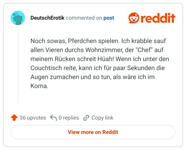 Noch sowas, Pferdchen spielen. Ich krabble sauf allen Vieren durchs Wohnzimmer, der "Chef" auf meinem Rücken schreit Hüah! Wenn ich unter den Couchtisch reite, kann ich für paar Sekunden die Augen zumachen und so tun, als wäre ich im Koma.