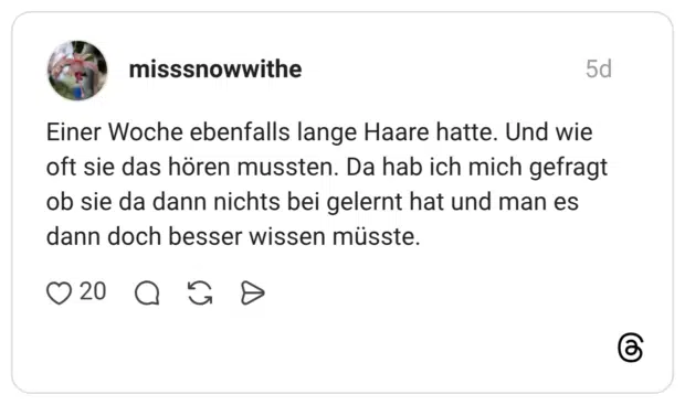 Einer Woche ebenfalls lange Haare hatte. Und wie oft sie das hören mussten. Da hab ich mich gefragt ob sie da dann nichts bei gelernt hat und man es dann doch besser wissen müsste.
