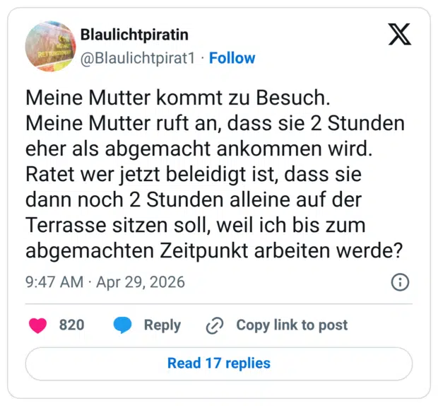 Meine Mutter kommt zu Besuch. Meine Mutter ruft an, dass sie 2 Stunden eher als abgemacht ankommen wird. Ratet wer jetzt beleidigt ist, dass sie dann noch 2 Stunden alleine auf der Terrasse sitzen soll, weil ich bis zum abgemachten Zeitpunkt arbeiten werde?