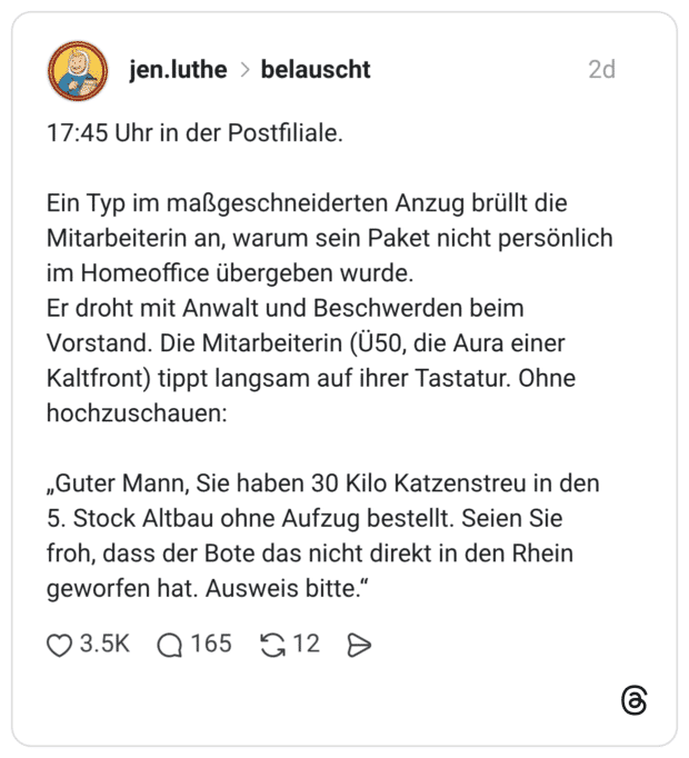 17:45 Uhr in der Postfiliale. Ein Typ im maßgeschneiderten Anzug brüllt die Mitarbeiterin an, warum sein Paket nicht persönlich im Homeoffice übergeben wurde. Er droht mit Anwalt und Beschwerden beim Vorstand. Die Mitarbeiterin (Ü50, die Aura einer Kaltfront) tippt langsam auf ihrer Tastatur. Ohne hochzuschauen: „Guter Mann, Sie haben 30 Kilo Katzenstreu in den 5. Stock Altbau ohne Aufzug bestellt. Seien Sie froh, dass der Bote das nicht direkt in den Rhein geworfen hat. Ausweis bitte.“