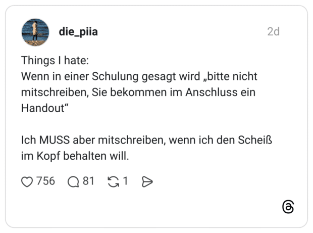 Things I hate: Wenn in einer Schulung gesagt wird „bitte nicht mitschreiben, Sie bekommen im Anschluss ein Handout“ Ich MUSS aber mitschreiben, wenn ich den Scheiß im Kopf behalten will.
