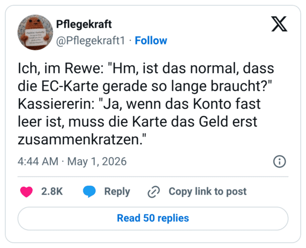 Ich, im Rewe: "Hm, ist das normal, dass die EC-Karte gerade so lange braucht?" Kassiererin: "Ja, wenn das Konto fast leer ist, muss die Karte das Geld erst zusammenkratzen."