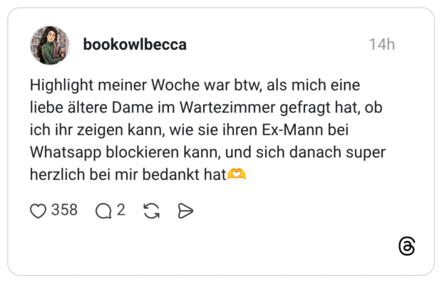 Highlight meiner Woche war btw, als mich eine liebe ältere Dame im Wartezimmer gefragt hat, ob ich ihr zeigen kann, wie sie ihren Ex-Mann bei Whatsapp blockieren kann, und sich danach super herzlich bei mir bedankt hat