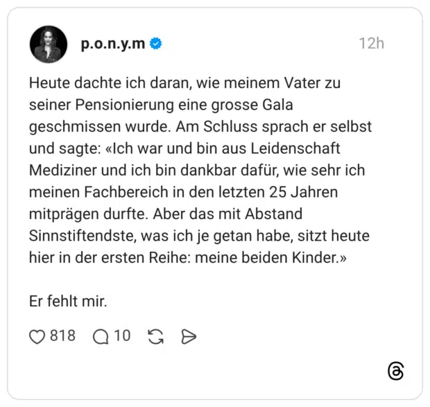 Heute dachte ich daran, wie meinem Vater zu seiner Pensionierung eine grosse Gala geschmissen wurde. Am Schluss sprach er selbst und sagte: «Ich war und bin aus Leidenschaft Mediziner und ich bin dankbar dafür, wie sehr ich meinen Fachbereich in den letzten 25 Jahren mitprägen durfte. Aber das mit Abstand Sinnstiftendste, was ich je getan habe, sitzt heute hier in der ersten Reihe: meine beiden Kinder.» Er fehlt mir.