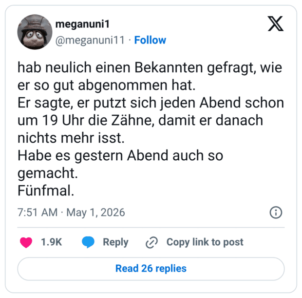 hab neulich einen Bekannten gefragt, wie er so gut abgenommen hat. Er sagte, er putzt sich jeden Abend schon um 19 Uhr die Zähne, damit er danach nichts mehr isst. Habe es gestern Abend auch so gemacht. Fünfmal.