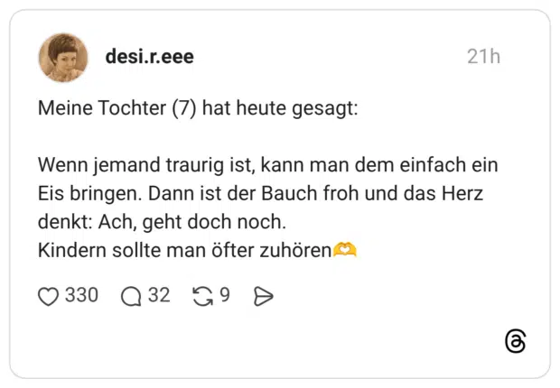 Meine Tochter (7) hat heute gesagt: Wenn jemand traurig ist, kann man dem einfach ein Eis bringen. Dann ist der Bauch froh und das Herz denkt: Ach, geht doch noch. Kindern sollte man öfter zuhören