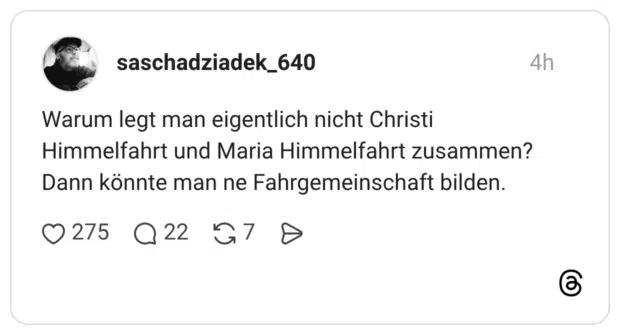 Warum legt man eigentlich nicht Christi Himmelfahrt und Maria Himmelfahrt zusammen? Dann könnte man ne Fahrgemeinschaft bilden.