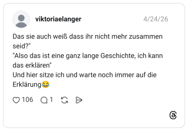 Das sie auch weiß dass ihr nicht mehr zusammen seid?" "Also das ist eine ganz lange Geschichte, ich kann das erklären" Und hier sitze ich und warte noch immer auf die Erklärung