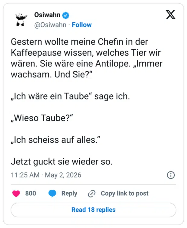 Gestern wollte meine Chefin in der Kaffeepause wissen, welches Tier wir wären. Sie wäre eine Antilope. „Immer wachsam. Und Sie?" „Ich wäre ein Taube" sage ich. „Wieso Taube?" „Ich scheiss auf alles." Jetzt guckt sie wieder so