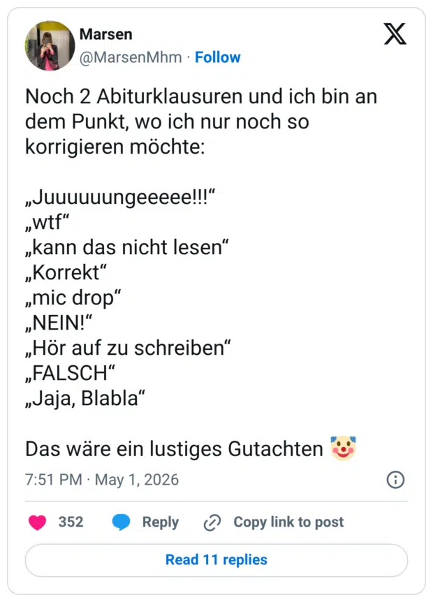 Noch 2 Abiturklausuren und ich bin an dem Punkt, wo ich nur noch so korrigieren möchte: "uuuuuungeeeee!!!" „wtf" „kann das nicht lesen" „Korrekt" "mic drop" „NEIN!" „Hör auf zu schreiben" „FALSCH" „Jaja, Blabla" Das wäre ein lustiges Gutachten