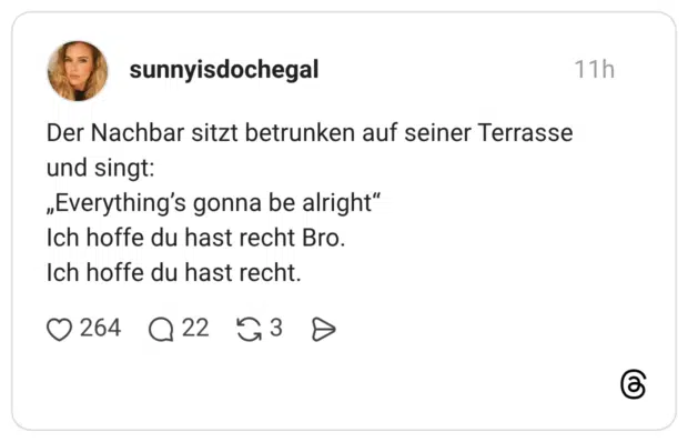 Der Nachbar sitzt betrunken auf seiner Terrasse und singt: „Everything's gonna be alright" Ich hoffe du hast recht Bro. Ich hoffe du hast recht.