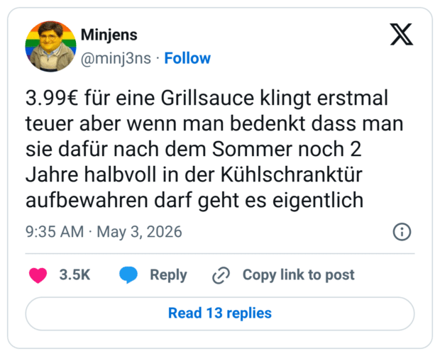 3.99€ für eine Grillsauce klingt erstmal teuer aber wenn man bedenkt dass man sie dafür nach dem Sommer noch 2 Jahre halbvoll in der Kühlschranktür aufbewahren darf geht es eigentlich