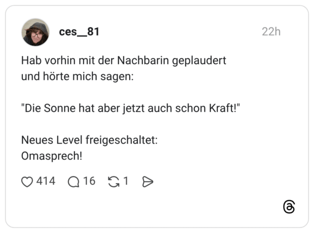 Hab vorhin mit der Nachbarin geplaudert und hörte mich sagen: "Die Sonne hat aber jetzt auch schon Kraft!" Neues Level freigeschaltet: Omasprech!