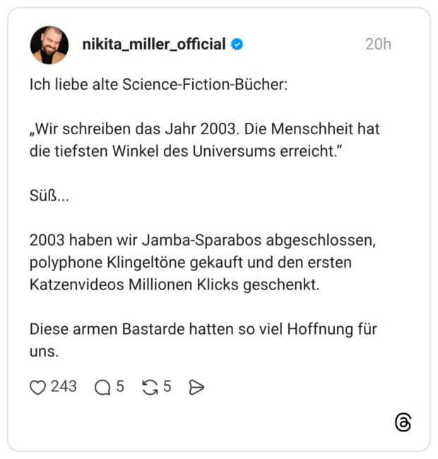 Ich liebe alte Science-Fiction-Bücher: „Wir schreiben das Jahr 2003. Die Menschheit hat die tiefsten Winkel des Universums erreicht." Süß... 2003 haben wir Jamba-Sparabos abgeschlossen, polyphone Klingeltöne gekauft und den ersten Katzenvideos Millionen Klicks geschenkt. Diese armen Bastarde hatten so viel Hoffnung für uns.
