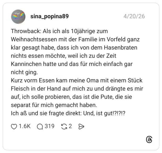 Throwback: Als ich als 10jährige zum Weihnachtsessen mit der Familie im Vorfeld ganz klar gesagt habe, dass ich von dem Hasenbraten nichts essen möchte, weil ich zu der Zeit Kanninchen hatte und das für mich einfach gar nicht ging. Kurz vorm Essen kam meine Oma mit einem Stück Fleisch in der Hand auf mich zu und drängte es mir auf, ich solle probieren, das ist die Pute, die sie separat für mich gemacht haben. Ich aß und sie fragte direkt: Und, ist gut!?!?!?