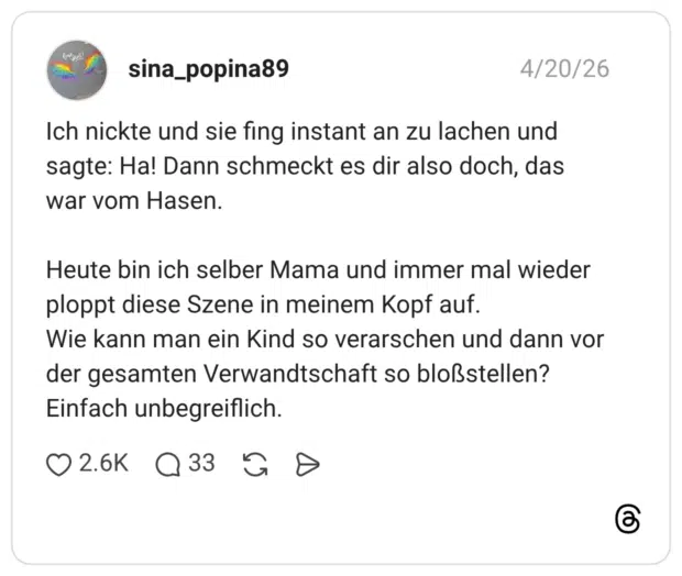 Ich nickte und sie fing instant an zu lachen und sagte: Ha! Dann schmeckt es dir also doch, das war vom Hasen. Heute bin ich selber Mama und immer mal wieder ploppt diese Szene in meinem Kopf auf. Wie kann man ein Kind so verarschen und dann vor der gesamten Verwandtschaft so bloßstellen? Einfach unbegreiflich.
