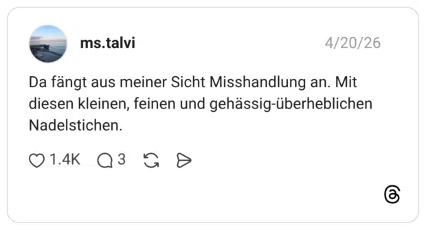 Da fängt aus meiner Sicht Misshandlung an. Mit diesen kleinen, feinen und gehässig-überheblichen Nadelstichen.