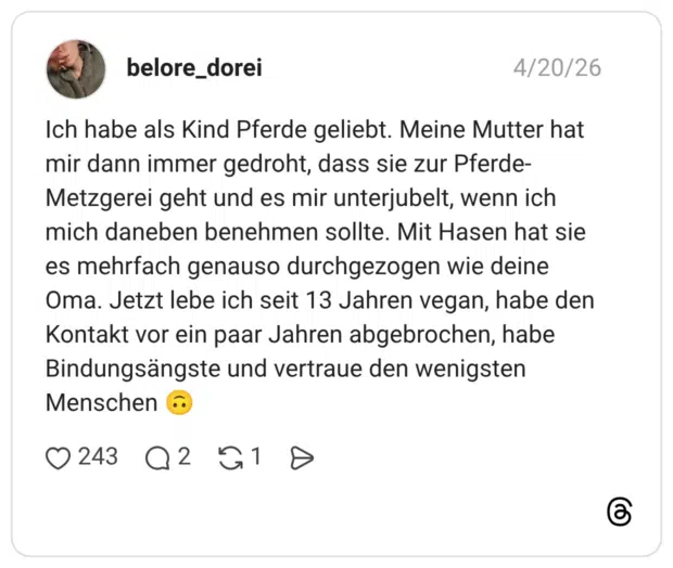Ich habe als Kind Pferde geliebt. Meine Mutter hat mir dann immer gedroht, dass sie zur Pferde-Metzgerei geht und es mir unterjubelt, wenn ich mich daneben benehmen sollte. Mit Hasen hat sie es mehrfach genauso durchgezogen wie deine Oma. Jetzt lebe ich seit 13 Jahren vegan, habe den Kontakt vor ein paar Jahren abgebrochen, habe Bindungsängste und vertraue den wenigsten Menschen 🙃