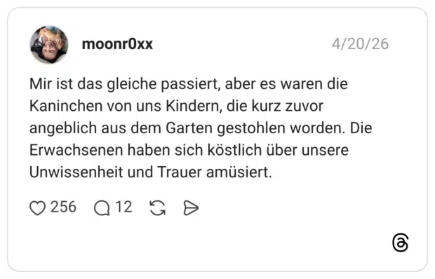 Mir ist das gleiche passiert, aber es waren die Kaninchen von uns Kindern, die kurz zuvor angeblich aus dem Garten gestohlen worden. Die Erwachsenen haben sich köstlich über unsere Unwissenheit und Trauer amüsiert.