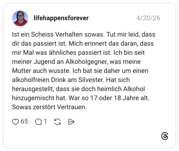 Ist ein Scheiss Verhalten sowas. Tut mir leid, dass dir das passiert ist. Mich erinnert das daran, dass mir Mal was ähnliches passiert ist. Ich bin seit meiner Jugend an Alkoholgegner, was meine Mutter auch wusste. Ich bat sie daher um einen alkoholfreien Drink am Silvester. Hat sich herausgestellt, dass sie doch heimlich Alkohol hinzugemischt hat. War so 17 oder 18 Jahre alt. Sowas zerstört Vertrauen.