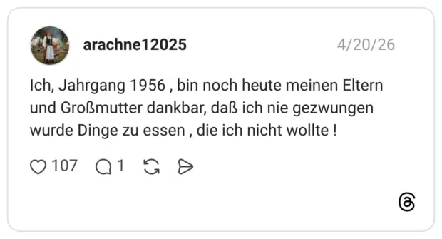 Ich, Jahrgang 1956 , bin noch heute meinen Eltern und Großmutter dankbar, daß ich nie gezwungen wurde Dinge zu essen , die ich nicht wollte !