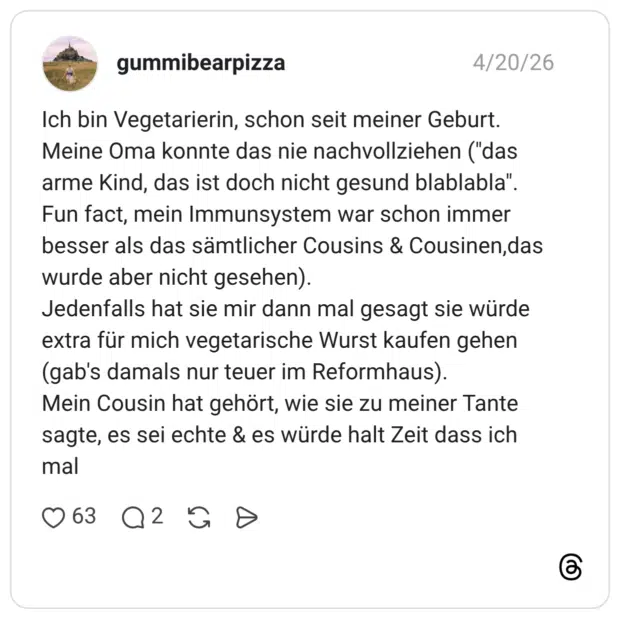 Ich bin Vegetarierin, schon seit meiner Geburt. Meine Oma konnte das nie nachvollziehen ("das arme Kind, das ist doch nicht gesund blablabla". Fun fact, mein Immunsystem war schon immer besser als das sämtlicher Cousins & Cousinen,das wurde aber nicht gesehen). Jedenfalls hat sie mir dann mal gesagt sie würde extra für mich vegetarische Wurst kaufen gehen (gab's damals nur teuer im Reformhaus). Mein Cousin hat gehört, wie sie zu meiner Tante sagte, es sei echte & es würde halt Zeit dass ich mal