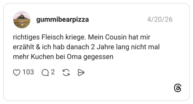 richtiges Fleisch kriege. Mein Cousin hat mir erzählt & ich hab danach 2 Jahre lang nicht mal mehr Kuchen bei Oma gegessen